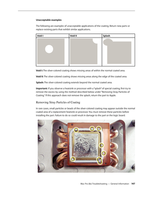 Page 147Mac Pro (8x) Troubleshooting — General Information 14 7
Unacceptable examples
The following are examples of unacceptable applications of the coating. Return new parts or 
replace existing parts that exhibit similar applications. 
Void IVoid IISplash
Void I: The silver-colored coating shows missing areas of within the normal coated area.
Void II: The silver-colored coating shows missing areas along the edge of the coated area.
Splash: The silver-colored coating extends beyond the normal coated area....