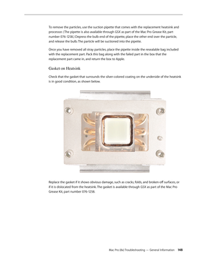 Page 148Mac Pro (8x) Troubleshooting — General Information 14 8
To remove the particles, use the suction pipette that comes with the replacement heatsink and 
processor. ( The pipette is also available through GSX as part of the Mac Pro Grease Kit, part 
number 076-1258.) Depress the bulb end of the pipette, place the other end over the particle, 
and release the bulb. The particle will be suctioned into the pipette. 
Once you have removed all stray particles, place the pipette inside the resealable bag included...