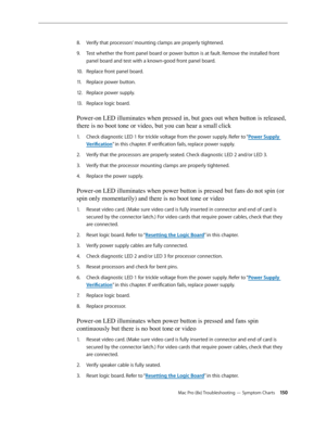 Page 150Mac Pro (8x) Troubleshooting — Symptom Charts 150
Verify that processors’ mounting clamps are properly tightened. 8. 
Test whether the front panel board or power button is at fault. Remove the installed front 9. 
panel board and test with a known-good front panel board. 
Replace front panel board. 10.  
Replace power button. 11 . 
Replace power supply. 12.  
Replace logic board. 13 . 
Power-on LED illuminates when pressed in, but goes out when button is released, 
there is no boot tone or video, but you...