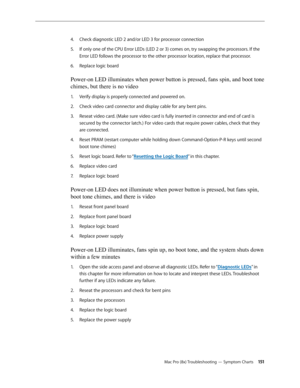 Page 151Mac Pro (8x) Troubleshooting — Symptom Charts 151
Check diagnostic LED 2 and/or LED 3 for processor connection 4. 
If only one of the CPU Error LEDs (LED 2 or 3) comes on, try swapping the processors. If the 5. 
Error LED follows the processor to the other processor location, replace that processor.
Replace logic board 6. 
Power-on LED illuminates when power button is pressed, fans spin, and boot tone 
chimes, but there is no video 
Verify display is properly connected and powered on.1. 
Check video card...