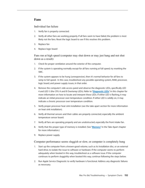 Page 152Mac Pro (8x) Troubleshooting — Symptom Charts 15 2
Fans 
Individual fan failure 
Verify fan is properly connected.1. 
Verify all other fans are working properly. If all fans seem to have failed, the problem is most 2.  
likely not the fans. Reset the logic board to see if this resolves this problem.
Replace fan3. 
Replace logic board 4. 
Fans run at high speed (computer may shut down or may just hang and not shut 
down as a result)
Check for proper ventilation around the exterior of the computer. 1. 
If...