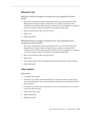 Page 154Mac Pro (8x) Troubleshooting — Symptom Charts 154
Bluetooth Card
Bluetooth Card does not appear to function and is not recognized by System 
Profiler
Start up the computer from a known-good volume (such as an external hard drive) with 1. 
Bluetooth driver software installed, to isolate the issue to software or hardware. If the 
computer seems to perform adequately when booted in this way, troubleshoot as a software 
issue. If the computer continues to exhibit the issue, follow the steps below. 
Reseat...