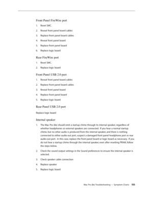 Page 155Mac Pro (8x) Troubleshooting — Symptom Charts 15 5
Front Panel FireWire port 
Reset SMC.1. 
Reseat front panel board cables2.  
Replace front panel board cables3. 
Reseat front panel board 4. 
Replace front panel board 5. 
Replace logic board 6. 
Rear FireWire port 
Reset SMC.1. 
Replace logic board 2.  
Front Panel USB 2.0 port 
Reseat front panel board cables1. 
Replace front panel board cables2.  
Reseat front panel board 3. 
Replace front panel board 4. 
Replace logic board 5. 
Rear Panel USB 2.0...