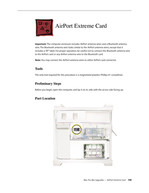 Page 158Mac Pro (8x) Upgrades — AirPort Extreme Card 15 8
AirPort Extreme Card
Important: The computer enclosure includes AirPort antenna wires and a Bluetooth antenna 
wire. The Bluetooth antenna wire looks similar to the AirPort antenna wires, except that it 
includes a “BT” label. For proper operation, be careful not to connect the Bluetooth antenna wire 
to the AirPort card or any AirPort antenna wire to the Bluetooth card. 
Note: You may connect the AirPort antenna wires to either AirPort card connector....