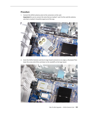 Page 159Mac Pro (8x) Upgrades — AirPort Extreme Card 15 9
Procedure
Connect the AirPort antenna wires to the connectors on the card. 1. 
Important: Be sure to connect the wires that are marked 1 and 3 to the card; the antenna 
wire that is marked 2 should be taped out of the way. 
Insert the AirPort Extreme card into its logic board connector at an angle, as illustrated. Then 2.  
lower the screw end of the card down to the standoffs on the logic board.  