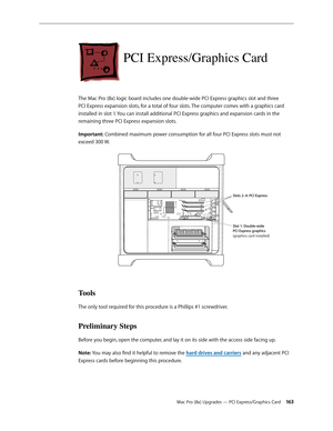 Page 163Mac Pro (8x) Upgrades — PCI Express/Graphics Card 16 3
PCI Express/Graphics Card
The Mac Pro (8x) logic board includes one double-wide PCI Express graphics slot and three 
PCI Express expansion slots, for a total of four slots. The computer comes with a graphics card 
installed in slot 1. You can install additional PCI Express graphics and expansion cards in the 
remaining three PCI Express expansion slots.
Important: Combined maximum power consumption for all four PCI Express slots must not 
exceed 300...