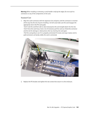 Page 165Mac Pro (8x) Upgrades — PCI Express/Graphics Card 165
Warning: When installing or removing a card, handle it only by the edges. Do not touch its 
connectors or any of the components on the card. 
Standard Card
Align the card’s connector with the expansion slot and press until the connector is inserted 1. 
all the way into the slot. If you’re installing a 12-inch card, make sure the card engages the 
appropriate slot in the PCI card guide. 
• Don’t rock the card from side to side; instead, press the card...