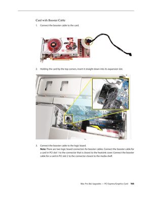 Page 166Mac Pro (8x) Upgrades — PCI Express/Graphics Card 166
Card with Booster Cable
Connect the booster cable to the card. 1. 
Holding the card by the top corners, insert it straight down into its expansion slot. 2.  
Connect the booster cable to the logic board. 3. 
Note: There are two logic board connectors for booster cables. Connect the booster cable for 
a card in PCI slot 1 to the connector that is closest to the heatsink cover. Connect the booster 
cable for a card in PCI slot 2 to the connector closest...