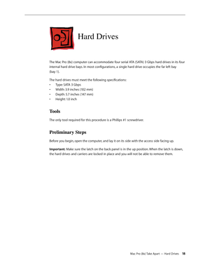 Page 18Mac Pro (8x) Take Apart — Hard Drives 18
Hard Drives 
The Mac Pro (8x) computer can accommodate four serial ATA (SATA) 3 Gbps hard drives in its four 
internal hard drive bays. In most configurations, a single hard drive occupies the far left bay  
(bay 1). 
The hard drives must meet the following specifications:
Type: SATA 3 Gbps• 
Width: 3.9 inches (102 mm)• 
Depth: 5.7 inches (147 mm)• 
Height: 1.0 inch • 
Tools
The only tool required for this procedure is a Phillips #1 screwdriver.
Preliminary Steps...