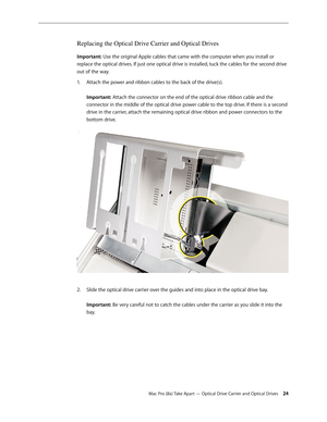 Page 24Mac Pro (8x) Take Apart — Optical Drive Carrier and Optical Drives 24
Replacing the Optical Drive Carrier and Optical Drives 
Important: Use the original Apple cables that came with the computer when you install or 
replace the optical drives. If just one optical drive is installed, tuck the cables for the second drive 
out of the way.
Attach the power and ribbon cables to the back of the drive(s). 1. 
 
Important: Attach the connector on the end of the optical drive ribbon cable and the 
connector in...