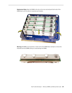 Page 28Mac Pro (8x) Take Apart — Memory (DIMMs) and Memory Riser Cards 28
Replacement Note: Align the DIMM in the slot on the riser card and push both ends of the 
DIMM down until the ejectors snap back up into place.
Warning: FB-DIMMs carry heatsinks on either side of the DIMM. Never attempt to remove the 
heatsinks from the DIMMs. Doing so could damage the DIMM. 