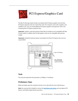 Page 29Mac Pro (8x) Take Apart — PCI Express/Graphics Card 29
PCI Express/Graphics Card
The Mac Pro (8x) logic board includes one double-wide PCI Express graphics slot and three 
PCI Express expansion slots, for a total of four slots. The computer comes with a graphics card 
installed in slot 1. You can install additional PCI Express graphics and expansion cards in the 
remaining three PCI Express expansion slots.
Important:  Graphics cards from previous Power Mac G5 models are not compatible with Mac 
Pro (8x)...