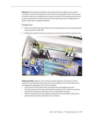 Page 31Mac Pro (8x) Take Apart — PCI Express/Graphics Card 31
Warning: When removing or installing a card, handle it only by the edges. Do not touch its 
connectors or any of the components on the card. Lift the card straight out from the connector 
to remove it, and insert it straight into the connector to install it. Do not rock the card from side 
to side and don’t force the card into the slot. Once the replacement card is installed, pull on it 
gently to check that it is properly connected. 
Standard Card...