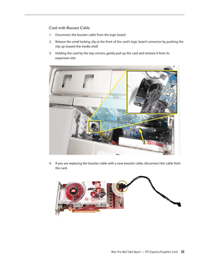 Page 32Mac Pro (8x) Take Apart — PCI Express/Graphics Card 32
Card with Booster Cable
Disconnect the booster cable from the logic board.1. 
Release the small locking clip at the front of the card’s logic board connector by pushing the 2.  
clip up toward the media shelf.
Holding the card by the top corners, gently pull up the card and remove it from its 3. 
expansion slot. 
If you are replacing the booster cable with a new booster cable, disconnect the cable from 4. 
the card. 