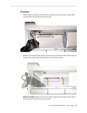 Page 35Mac Pro (Early 2008) Take Apart — Power Supply 35
Procedure
Using a Phillips screwdriver, remove the two mounting screws on the power supply cable 1. 
cover located at the back of the optical drive bay. 
Slide the cover toward the top of the enclosure, tilt it up until the two tabs on the cover clear 2.  
the slots in the media shelf, and remove the cover from the enclosure. 
 
Replacement Note: Replace the cover at an angle so that the tabs engage with the slots in 
the media shelf. Then lower the cover...