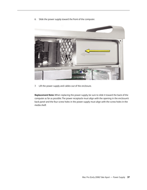 Page 37Mac Pro (Early 2008) Take Apart — Power Supply 37
Slide the power supply toward the front of the computer. 6. 
Lift the power supply and cables out of the enclosure. 7. 
Replacement Note: When replacing the power supply, be sure to slide it toward the back of the 
computer as far as possible. The power receptacle must align with the opening in the enclosure’s 
back panel and the four screw holes in the power supply must align with the screw holes in the 
media shelf. 