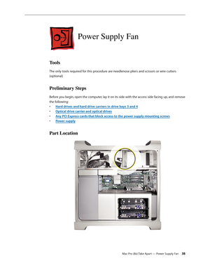 Page 38Mac Pro (8x) Take Apart — Power Supply Fan 38
Power Supply Fan
Tools
The only tools required for this procedure are needlenose pliers and scissors or wire cutters 
(optional)
Preliminary Steps
Before you begin, open the computer, lay it on its side with the access side facing up, and remove 
the following:
Hard drives and hard drive carriers in drive bays 3 and • 4
Optical drive carrier and optical drive• s
Any PCI Express cards that block access to the power supply mounting screw• s
Power suppl• y
Part...