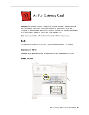 Page 43Mac Pro (8x) Take Apart — AirPort Extreme Card 43
AirPort Extreme Card
Important: The computer enclosure includes AirPort antenna wires and a Bluetooth antenna 
wire. The Bluetooth antenna wire looks similar to the AirPort antenna wires, except that it 
includes a “BT” label. For proper operation, be careful not to connect the Bluetooth antenna wire 
to the AirPort card or any AirPort antenna wire to the Bluetooth card. 
Note: You may connect the AirPort antenna wires to either AirPort card connector....