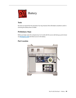 Page 48Mac Pro (8x) Take Apart — Battery 48
Battery
Tools
No tools are required for this procedure. You may, however, find a flat-blade screwdriver useful in 
removing the battery from its holder.
Preliminary Steps
Before you begin, open the computer, lay it on its side with the access side facing up, and remove 
any PCI Express cards that block access to the battery.
Part Location 