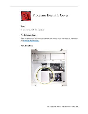 Page 50Mac Pro (8x) Take Apart — Processor Heatsink Cover 50
Processor Heatsink Cover
Tools
No tools are required for this procedure.
Preliminary Steps
Before you begin, open the computer, lay it on its side with the access side facing up, and remove 
any 12-inch PCI Express cards.
Part Location 