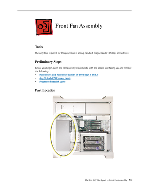 Page 53Mac Pro (8x) Take Apart — Front Fan Assembly 53
Front Fan Assembly
Tools
The only tool required for this procedure is a long-handled, magnetized #1 Phillips screwdriver.
Preliminary Steps
Before you begin, open the computer, lay it on its side with the access side facing up, and remove 
the following:
Hard drives and hard drive carriers in drive bays 1 and • 2
Any 12-inch PCI Express card• s
Processor heatsink cove• r
Part Location 