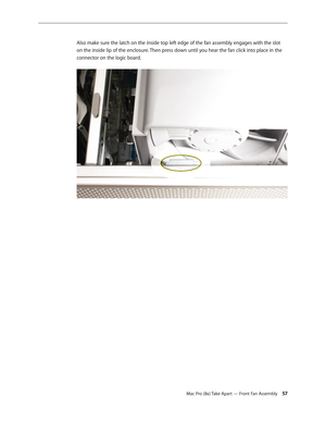 Page 57Mac Pro (8x) Take Apart — Front Fan Assembly 57
Also make sure the latch on the inside top left edge of the fan assembly engages with the slot 
on the inside lip of the enclosure. Then press down until you hear the fan click into place in the 
connector on the logic board. 