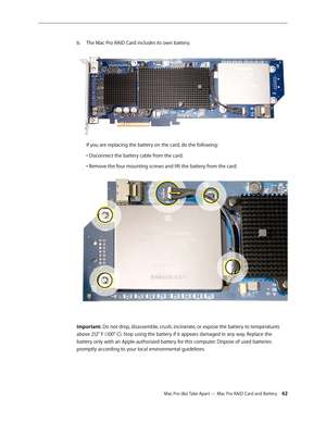 Page 62Mac Pro (8x) Take Apart — Mac Pro RAID Card and Battery 62
The Mac Pro RAID Card includes its own battery.  6. 
If you are replacing the battery on the card, do the following:
• Disconnect the battery cable from the card.
• Remove the four mounting screws and lift the battery from the card.
Important: Do not drop, disassemble, crush, incinerate, or expose the battery to temperatures 
above 212° F (100° C). Stop using the battery if it appears damaged in any way. Replace the 
battery only with an...