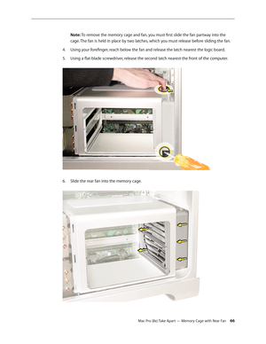 Page 66Mac Pro (8x) Take Apart — Memory Cage with Rear Fan 66
Note: To remove the memory cage and fan, you must first slide the fan partway into the 
cage. The fan is held in place by two latches, which you must release before sliding the fan. 
Using your forefinger, reach below the fan and release the latch nearest the logic board.4. 
Using a flat-blade screwdriver, release the second latch nearest the front of the computer. 5. 
Slide the rear fan into the memory cage. 6.  