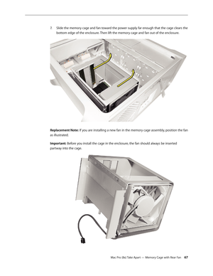 Page 67Mac Pro (8x) Take Apart — Memory Cage with Rear Fan 67
Slide the memory cage and fan toward the power supply far enough that the cage clears the 7. 
bottom edge of the enclosure. Then lift the memory cage and fan out of the enclosure.
Replacement Note: If you are installing a new fan in the memory cage assembly, position the fan 
as illustrated. 
Important: Before you install the cage in the enclosure, the fan should always be inserted 
partway into the cage. 