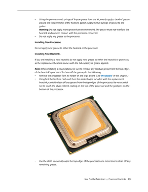 Page 74Mac Pro (8x) Take Apart — Processor Heatsinks 74
Using the pre-measured syringe of Krytox grease from the kit, evenly apply a bead of grease • 
around the full perimeter of the heatsink gasket. Apply the full syringe of grease to the 
gasket. 
Warning: Do not apply more grease than recommended. The grease must not overflow the 
heatsink and come in contact with the processor connector.
Do not apply any grease to the processor.• 
Installing New Processors
Do not apply new grease to either the heatsink or...