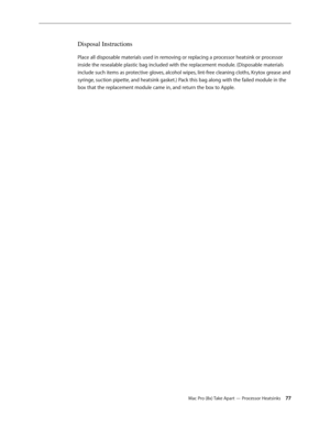 Page 77Mac Pro (8x) Take Apart — Processor Heatsinks 77
Disposal Instructions
Place all disposable materials used in removing or replacing a processor heatsink or processor 
inside the resealable plastic bag included with the replacement module. (Disposable materials 
include such items as protective gloves, alcohol wipes, lint-free cleaning cloths, Krytox grease and 
syringe, suction pipette, and heatsink gasket.) Pack this bag along with the failed module in the 
box that the replacement module came in, and...