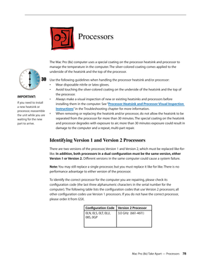 Page 78Mac Pro (8x) Take Apart — Processors 78
Processors
The Mac Pro (8x) computer uses a special coating on the processor heatsink and processor to 
manage the temperature in the computer. The silver-colored coating comes applied to the 
underside of the heatsink and the top of the processor.
Use the following guidelines when handling the processor heatsink and/or processor:
• Wear disposable nitrile or latex gloves.
Avoid touching the silver-colored coating on the underside of the heatsink and the top of •...