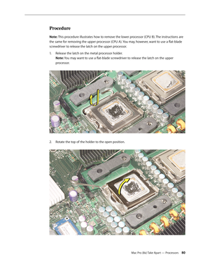 Page 80Mac Pro (8x) Take Apart — Processors 80
Procedure
Note: This procedure illustrates how to remove the lower processor (CPU B). The instructions are 
the same for removing the upper processor (CPU A). You may, however, want to use a flat-blade 
screwdriver to release the latch on the upper processor.
Release the latch on the metal processor holder. 1. 
Note: You may want to use a flat-blade screwdriver to release the latch on the upper 
processor. 
Rotate the top of the holder to the open position. 2.   