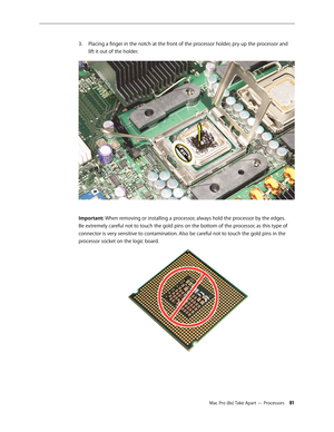 Page 81Mac Pro (8x) Take Apart — Processors 81
Placing a finger in the notch at the front of the processor holder, pry up the processor and 3. 
lift it out of the holder.
Important: When removing or installing a processor, always hold the processor by the edges. 
Be extremely careful not to touch the gold pins on the bottom of the processor, as this type of 
connector is very sensitive to contamination. Also be careful not to touch the gold pins in the 
processor socket on the logic board. 