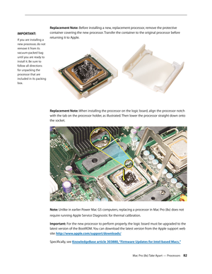 Page 82Mac Pro (8x) Take Apart — Processors 82
Replacement Note: Before installing a new, replacement processor, remove the protective 
container covering the new processor. Transfer the container to the original processor before 
returning it to Apple.
Replacement Note: When installing the processor on the logic board, align the processor notch 
with the tab on the processor holder, as illustrated. Then lower the processor straight down onto 
the socket.
Note: Unlike in earlier Power Mac G5 computers,...