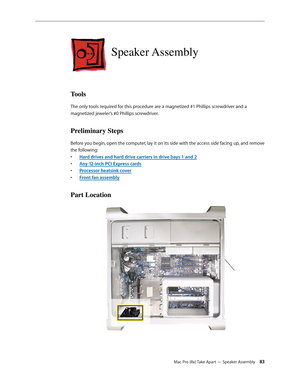 Page 83Mac Pro (8x) Take Apart — Speaker Assembly 83
Speaker Assembly
Tools
The only tools required for this procedure are a magnetized #1 Phillips screwdriver and a 
magnetized jeweler’s #0 Phillips screwdriver.
Preliminary Steps
Before you begin, open the computer, lay it on its side with the access side facing up, and remove 
the following:
Hard drives and hard drive carriers in drive bays 1 and • 2
Any 12-inch PCI Express card• s
Processor heatsink cove• r
Front fan assembl• y
Part Location 