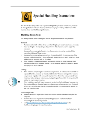 Page 10Mac Pro (8x) Basics 10
Special Handling Instructions
The Mac Pro (8x) configuration uses a special coating on the processor heatsink and processor 
to manage the temperature in the computer. To ensure proper handling and disposal of this 
material, please read the following information.
Handling Instructions
Use these guidelines when handling the Mac Pro (8x) processor heatsink and processor:
General
Wear disposable nitrile or latex gloves when handling the processor heatsink and processor.• 
Avoid...