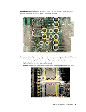 Page 94Mac Pro (8x) Take Apart — Logic Board 94
Replacement Note: Before replacing the logic board, check the underside of the board to be 
sure that all bumpers are in place. Replace any missing bumpers.
Replacement Note: If you are replacing the logic board with a new logic board, do the following:
Remove the protective caps from the new logic board’s processor holders and transfer the • 
caps on the original logic board’s processor holders. Note that logic boards returned to 
Apple without the protective...