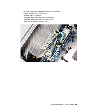 Page 98Mac Pro (8x) Take Apart — Front Panel Board 98
Disconnect the following five cables from the front panel board: 2. 
• FireWire 800 cable from connector J200 
• USB cable from connector J201 
• Front panel board power cable from connector J202 
• Front panel board audio cable from connector J600 
• Power button cable from connector J800  