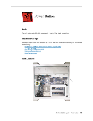 Page 100Mac Pro (8x) Take Apart — Power Button 100
Power Button
Tools
The only tool required for this procedure is a jeweler’s flat-blade screwdriver.
Preliminary Steps
Before you begin, open the computer, lay it on its side with the access side facing up, and remove 
the following:
Hard drives and hard drive carriers in drive bays 1 and • 2
Any 12-inch PCI Express card• s
Processor heatsink cove• r
Front fan assembl• y
Part Location 