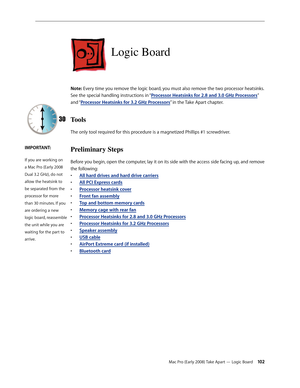 Page 102Mac Pro (Early 2008) Take Apart — Logic Board 102
Logic Board
Note: Every time you remove the logic board, you must also remove the two processor heatsinks. 
See the special handling instructions in “Processor Heatsinks for 2.8 and 3.0 GHz Processors” 
and “Processor Heatsinks for 3.2 GHz Processors” in the Take Apart chapter. 
Tools
The only tool required for this procedure is a magnetized Phillips #1 screwdriver.
Preliminary Steps
Before you begin, open the computer, lay it on its side with the access...