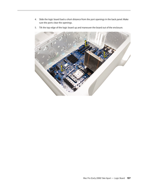 Page 107Mac Pro (Early 2008) Take Apart — Logic Board 107
Slide the logic board back a short distance from the port openings in the back panel. Make 4. 
sure the ports clear the openings.
Tilt the top edge of the logic board up and maneuver the board out of the enclosure.5.  