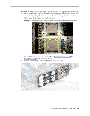 Page 108Mac Pro (Early 2008) Take Apart — Logic Board 108
Replacement Note: If you are replacing the logic board with a new logic board, do the following:
Remove the protective caps from the new logic board’s processor holders and transfer the • 
caps on the original logic board’s processor holders. Note that logic boards returned to 
Apple without the protective caps may be rejected.
Warning: Be careful not to touch the gold pins in the processor socket on the logic board.
Transfer the processors to the new...