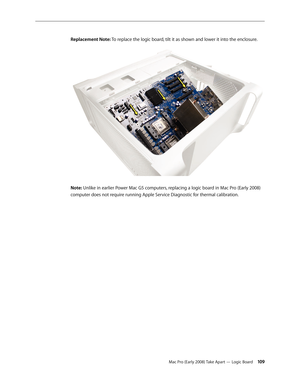 Page 109Mac Pro (Early 2008) Take Apart — Logic Board 109
Replacement Note: To replace the logic board, tilt it as shown and lower it into the enclosure.
Note: Unlike in earlier Power Mac G5 computers, replacing a logic board in Mac Pro (Early 2008) 
computer does not require running Apple Service Diagnostic for thermal calibration. 