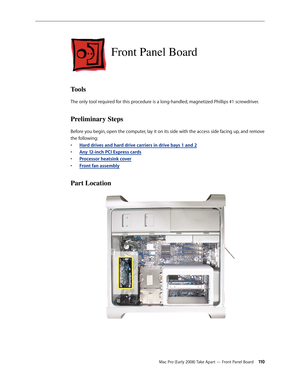 Page 110Mac Pro (Early 2008) Take Apart — Front Panel Board 11 0
Front Panel Board
Tools
The only tool required for this procedure is a long-handled, magnetized Phillips #1 screwdriver.
Preliminary Steps
Before you begin, open the computer, lay it on its side with the access side facing up, and remove 
the following:
H• ard drives and hard drive carriers in drive bays 1 and 2
Any 12-inch • PCI Express cards
Processor heatsink cove• r
Front fan assembl• y
Part Location 