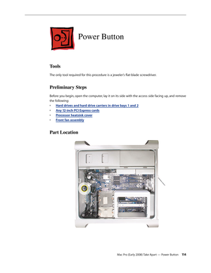 Page 114Mac Pro (Early 2008) Take Apart — Power Button 11 4
Power Button
Tools
The only tool required for this procedure is a jeweler’s flat-blade screwdriver.
Preliminary Steps
Before you begin, open the computer, lay it on its side with the access side facing up, and remove 
the following:
H• ard drives and hard drive carriers in drive bays 1 and 2
Any 12-inch • PCI Express cards
Processor heatsink cove• r
Front fan assembl• y
Part Location 