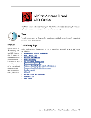 Page 118Mac Pro (Early 2008) Take Apart — AirPort Antenna Board with Cables 11 8
AirPort Antenna Board  
with Cables
The AirPort Extreme antenna cables are part of the AirPort antenna board assembly. To remove or 
replace the cables, you must replace the antenna board assembly
Tools
The only tools required for this procedure are a jeweler’s flat-blade screwdriver and a magnetized 
jeweler’s Phillips #0 screwdriver.
Preliminary Steps
Before you begin, open the computer, lay it on its side with the access side...