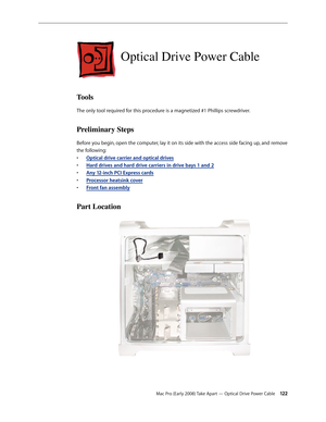 Page 122Mac Pro (Early 2008) Take Apart — Optical Drive Power Cable 12 2
Optical Drive Power Cable
Tools
The only tool required for this procedure is a magnetized #1 Phillips screwdriver.
Preliminary Steps
Before you begin, open the computer, lay it on its side with the access side facing up, and remove 
the following:
Optical drive carrier and optical drive• s
H• ard drives and hard drive carriers in drive bays 1 and 2
Any 12-inch • PCI Express cards
Processor heatsink cove• r
Front fan assembl• y
Part Location 