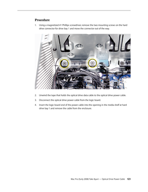 Page 123Mac Pro (Early 2008) Take Apart — Optical Drive Power Cable 12 3
Procedure
Using a magnetized #1 Phillips screwdriver, remove the two mounting screws on the hard 1. 
drive connector for drive bay 1 and move the connector out of the way. 
Unwind the tape that holds the optical drive data cable to the optical drive power cable.2.  
Disconnect the optical drive power cable from the logic board.3. 
Insert the logic board end of the power cable into the opening in the media shelf at hard 4. 
drive bay 1 and...