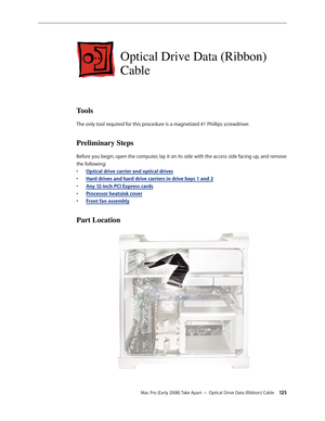 Page 125Mac Pro (Early 2008) Take Apart — Optical Drive Data (Ribbon) Cable 12 5
Optical Drive Data (Ribbon) 
Cable
Tools
The only tool required for this procedure is a magnetized #1 Phillips screwdriver.
Preliminary Steps
Before you begin, open the computer, lay it on its side with the access side facing up, and remove 
the following:
Optical drive carrier and optical drive• s
H• ard drives and hard drive carriers in drive bays 1 and 2
Any 12-inch • PCI Express cards
Processor heatsink cove• r
Front fan...